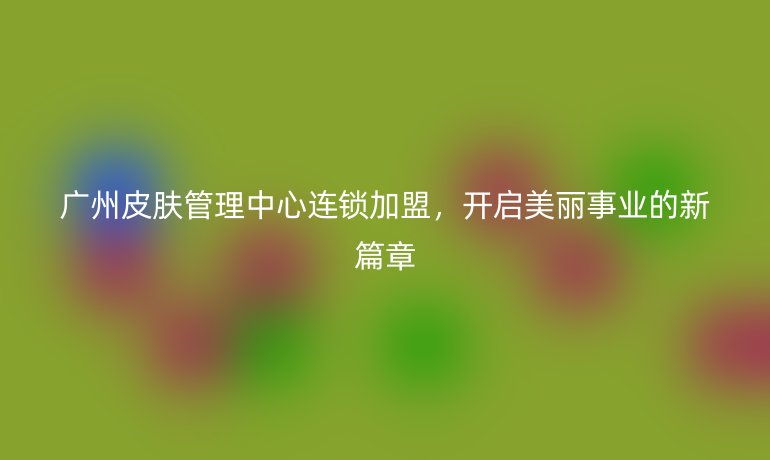 广州皮肤管理中心连锁加盟,开启美丽事业的新篇章
