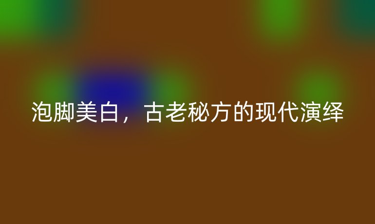 泡脚美白,古老秘方的现代演绎