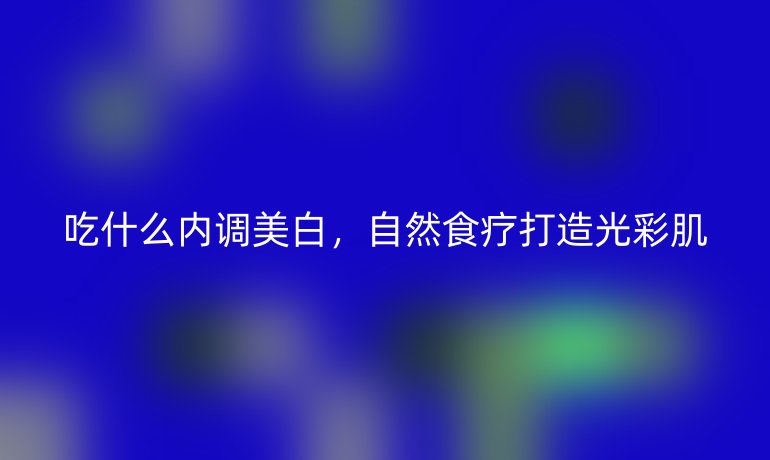 吃什么内调美白,自然食疗打造光彩肌