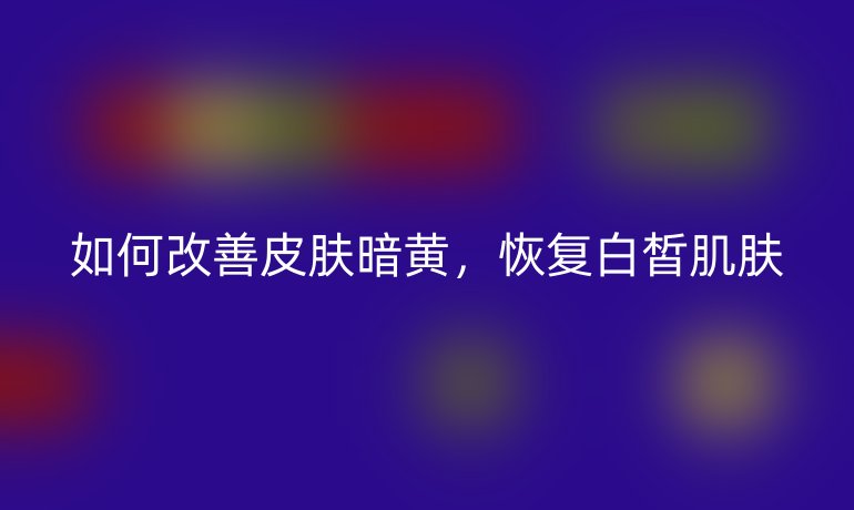 如何改善皮肤暗黄,恢复白皙肌肤