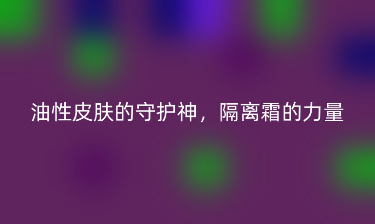 油性皮肤的守护神,隔离霜的力量