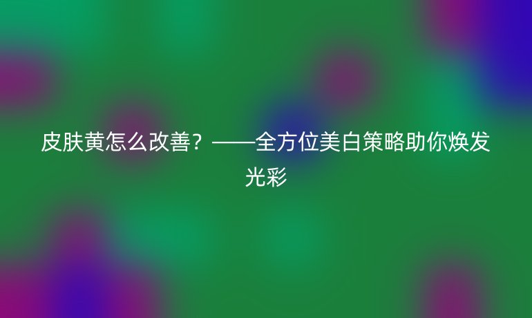 皮肤黄怎么改善?——全方位美白策略助你焕发光彩