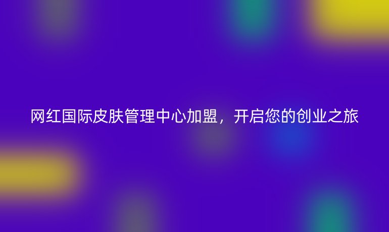 网红国际皮肤管理中心加盟，开启您的创业之旅