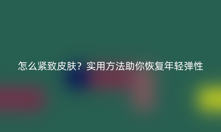 怎么紧致皮肤?实用方法助你恢复年轻弹性