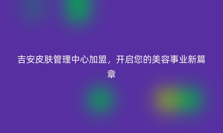 吉安皮肤管理中心加盟，开启您的美容事业新篇章