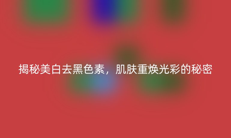 揭秘美白去黑色素,肌肤重焕光彩的秘密