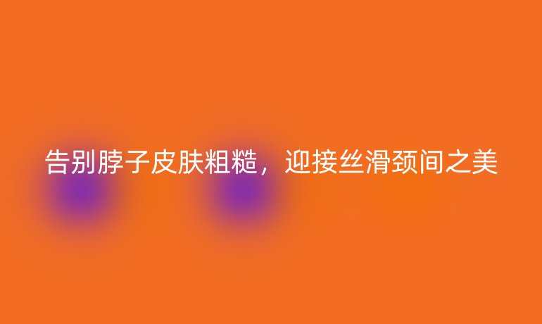 告别脖子皮肤粗糙,迎接丝滑颈间之美