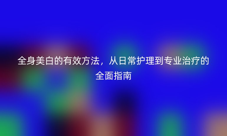 全身美白的有效方法,从日常护理到专业治疗的全面指南