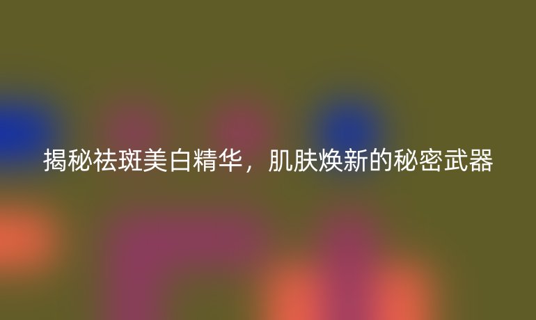 揭秘祛斑美白精华,肌肤焕新的秘密武器