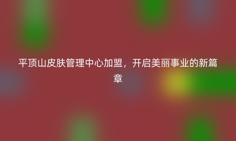 平顶山皮肤管理中心加盟,开启美丽事业的新篇章