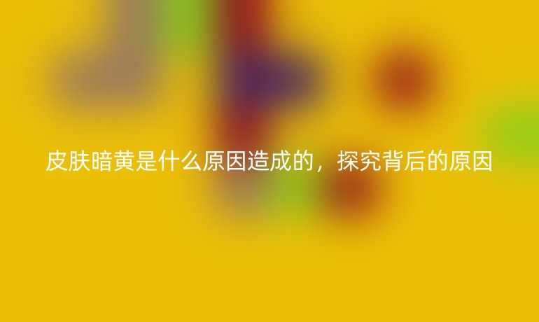 皮肤暗黄是什么原因造成的,探究背后的原因