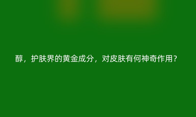 醇,护肤界的黄金成分,对皮肤有何神奇作用?