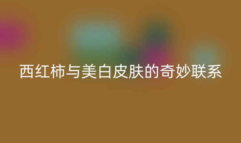 西红柿与美白皮肤的奇妙联系