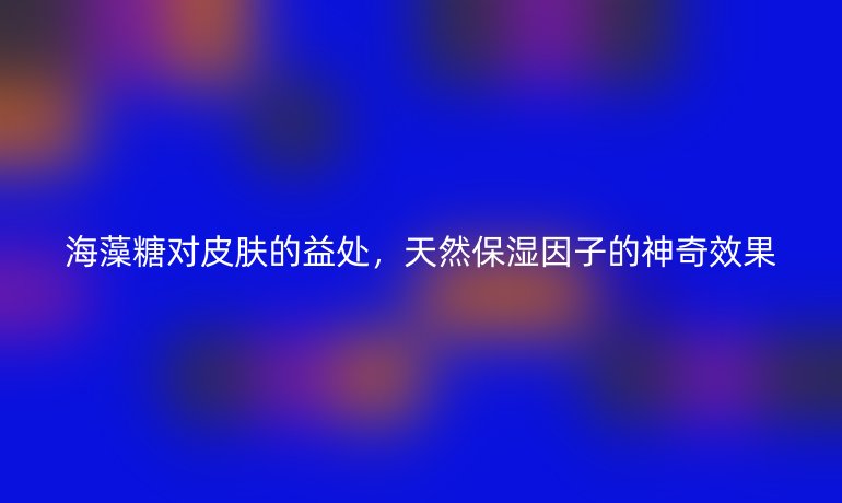 海藻糖对皮肤的益处，天然保湿因子的神奇效果