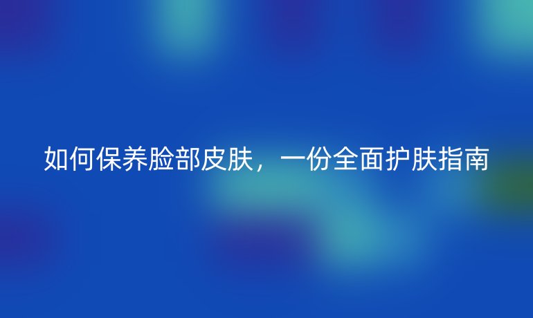 如何保养脸部皮肤,一份全面护肤指南
