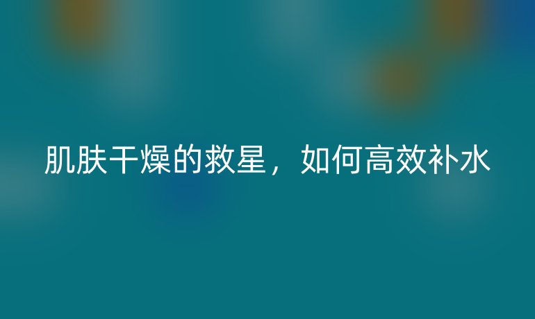 肌肤干燥的救星,如何高效补水