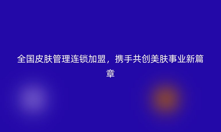 全国皮肤管理连锁加盟,携手共创美肤事业新篇章