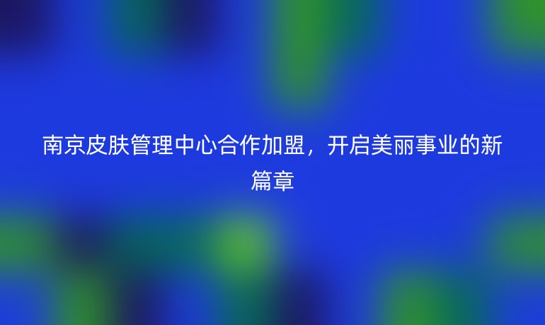 南京皮肤管理中心合作加盟,开启美丽事业的新篇章