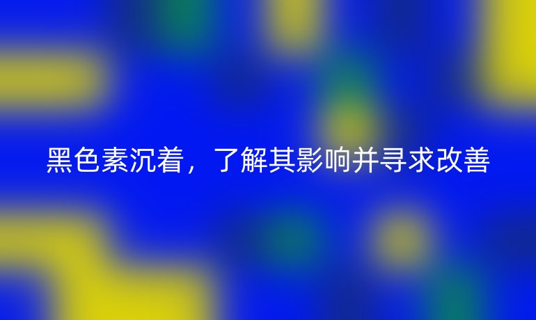 黑色素沉着,了解其影响并寻求改善