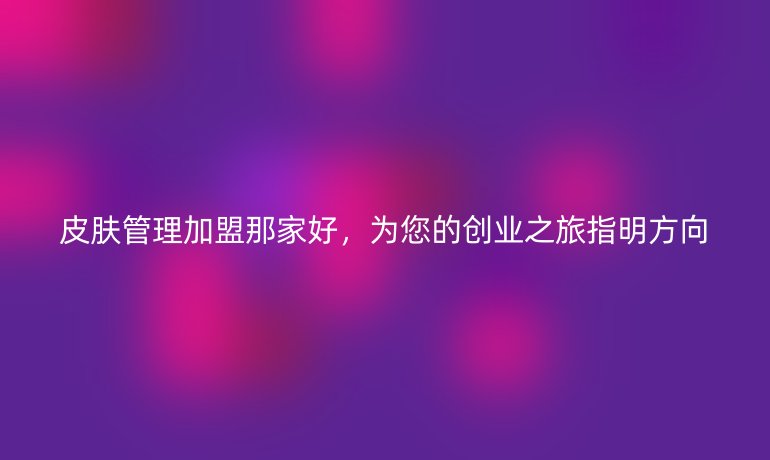 皮肤管理加盟那家好,为您的创业之旅指明方向