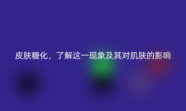 皮肤糖化,了解这一现象及其对肌肤的影响