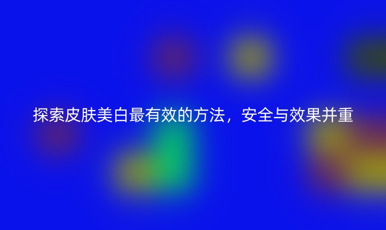 探索皮肤美白最有效的方法,安全与效果并重