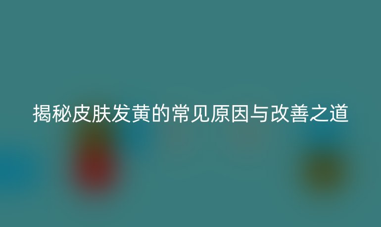 揭秘皮肤发黄的常见原因与改善之道
