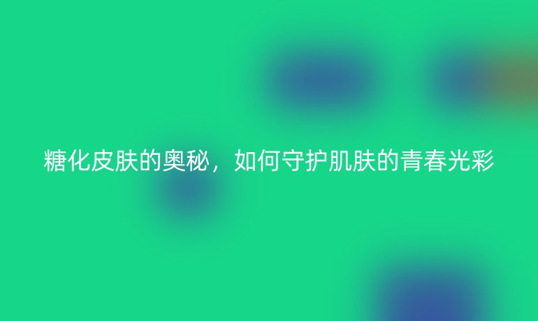 糖化皮肤的奥秘,如何守护肌肤的青春光彩