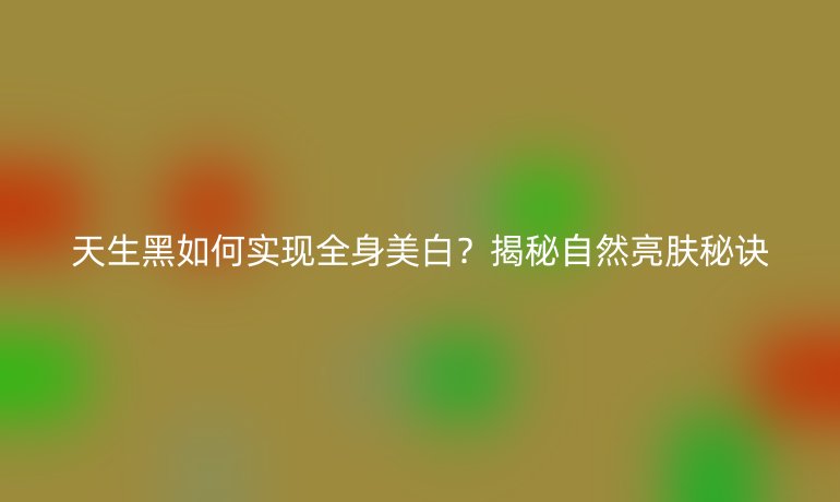 天生黑如何实现全身美白?揭秘自然亮肤秘诀