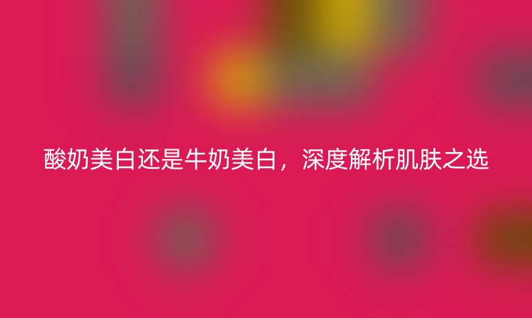 酸奶美白还是牛奶美白,深度解析肌肤之选