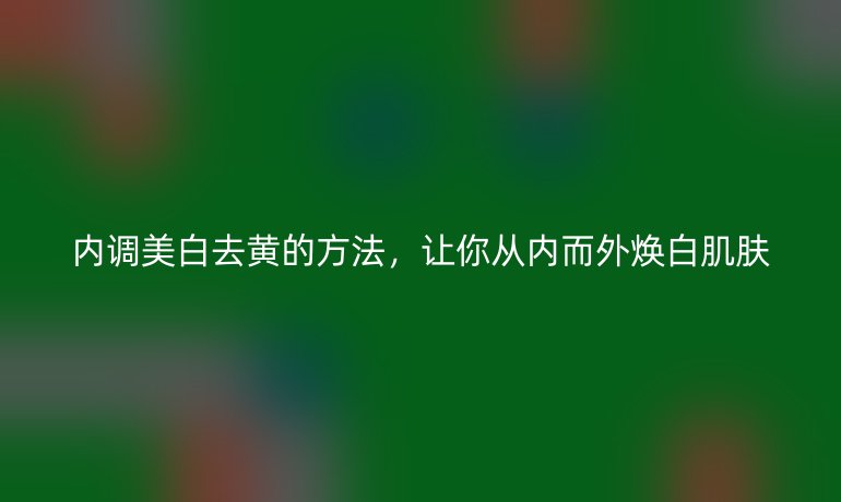 内调美白去黄的方法,让你从内而外焕白肌肤