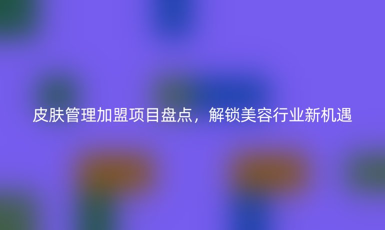 皮肤管理加盟项目盘点，解锁美容行业新机遇