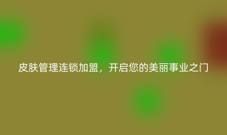 皮肤管理连锁加盟，开启您的美丽事业之门