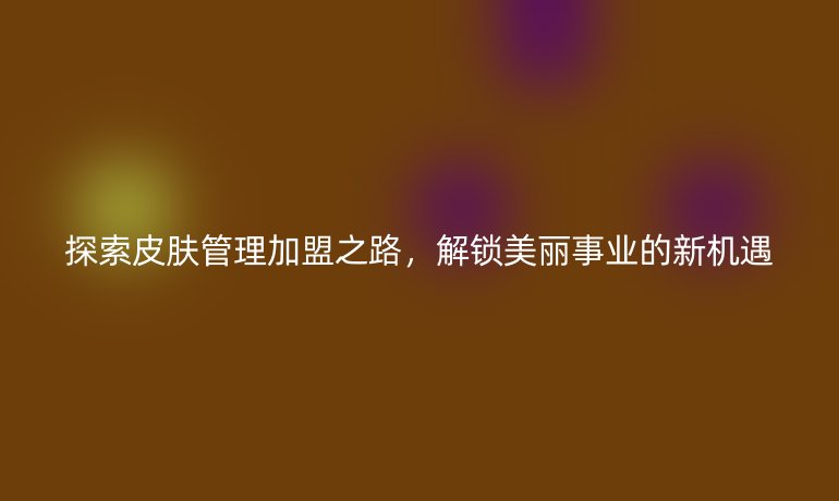 探索皮肤管理加盟之路,解锁美丽事业的新机遇