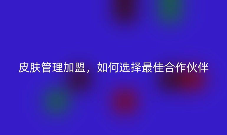 皮肤管理加盟，如何选择最佳合作伙伴