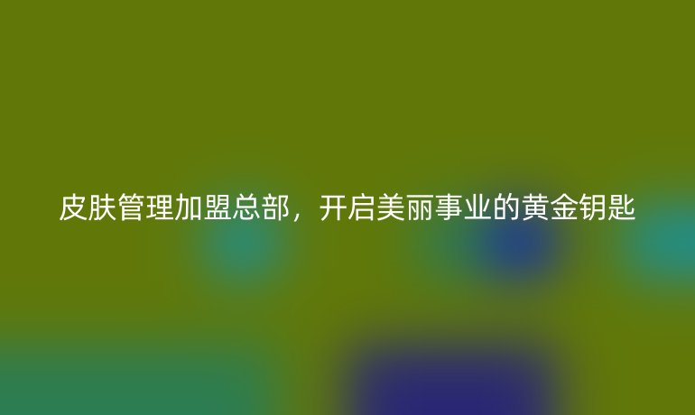 皮肤管理加盟总部，开启美丽事业的黄金钥匙