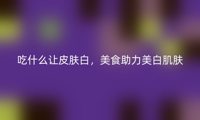 吃什么让皮肤白，美食助力美白肌肤