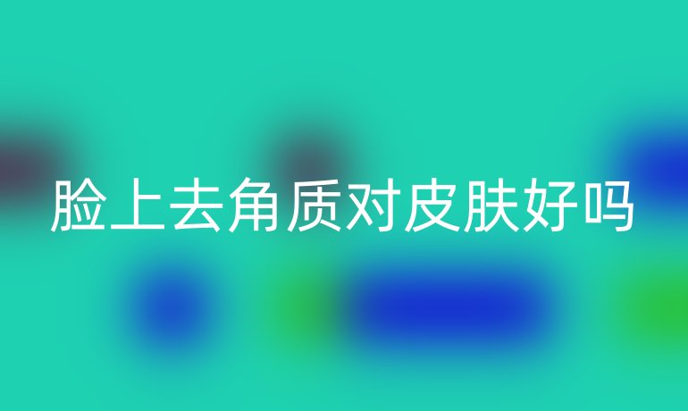 脸上去角质对皮肤好吗