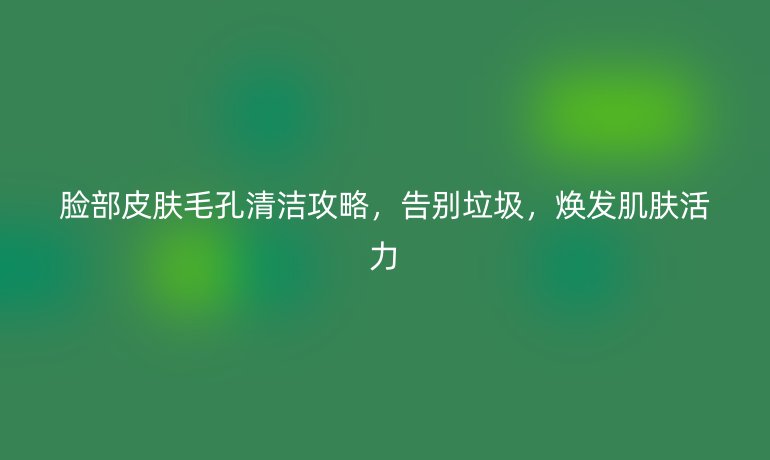 脸部皮肤毛孔清洁攻略，告别垃圾，焕发肌肤活力