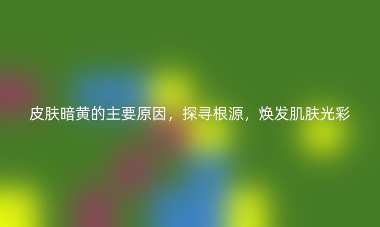 皮肤暗黄的主要原因，探寻根源，焕发肌肤光彩