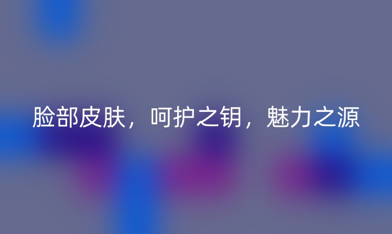 脸部皮肤，呵护之钥，魅力之源