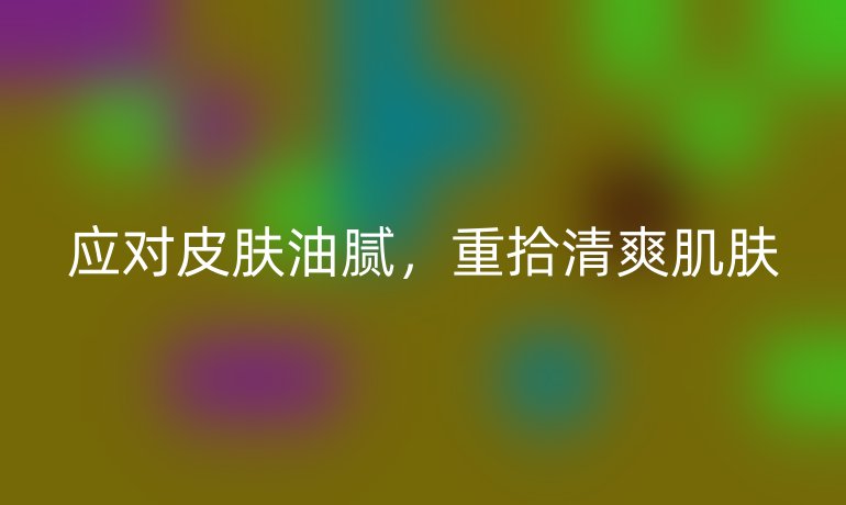 应对皮肤油腻，重拾清爽肌肤