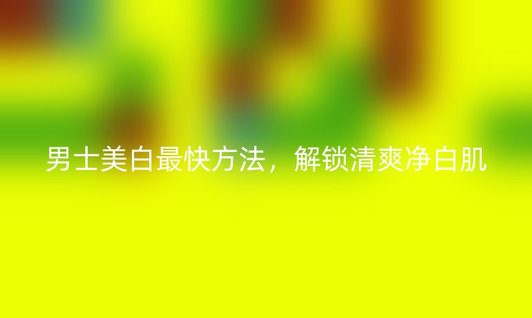 男士美白最快方法，解锁清爽净白肌
