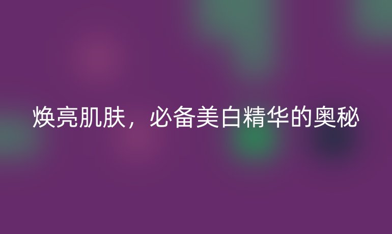 焕亮肌肤，必备美白精华的奥秘