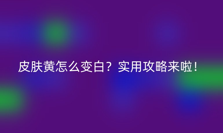 皮肤黄怎么变白？实用攻略来啦！