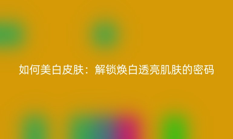 如何美白皮肤:解锁焕白透亮肌肤的密码