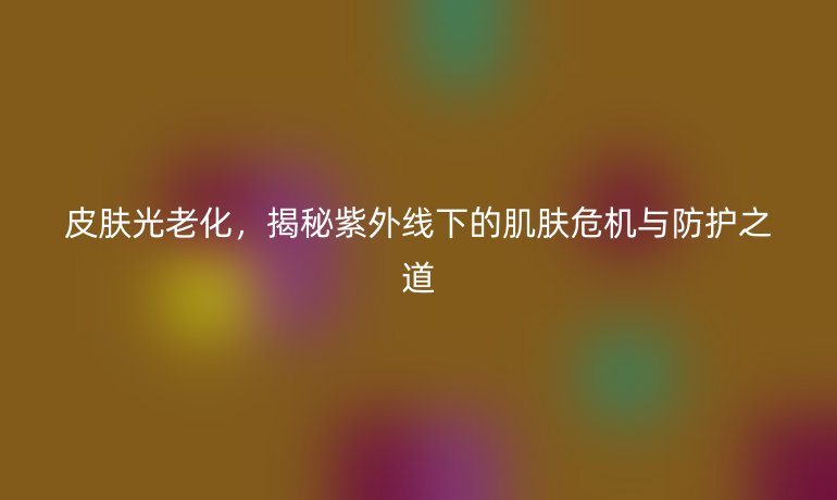皮肤光老化,揭秘紫外线下的肌肤危机与防护之道