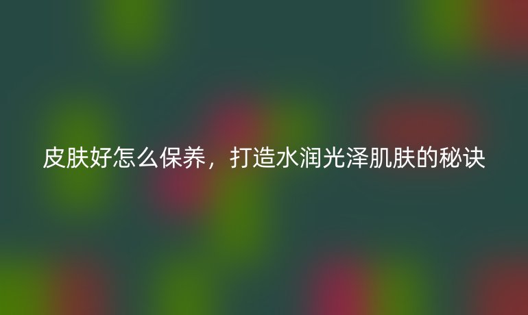 皮肤好怎么保养,打造水润光泽肌肤的秘诀