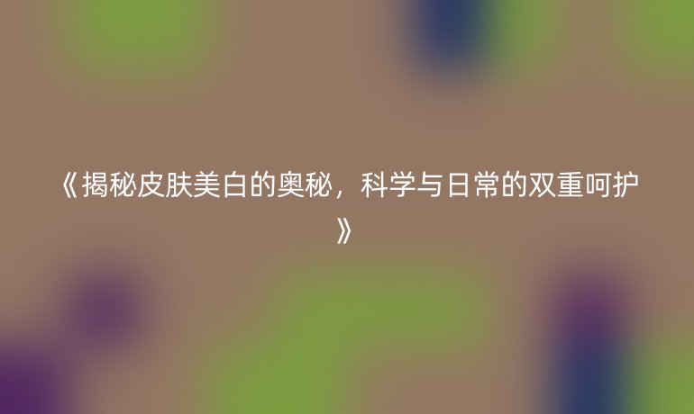 揭秘皮肤美白的奥秘，科学与日常的双重呵护