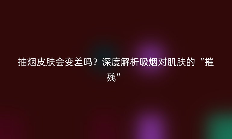 抽烟皮肤会变差吗？深度解析吸烟对肌肤的“摧残”